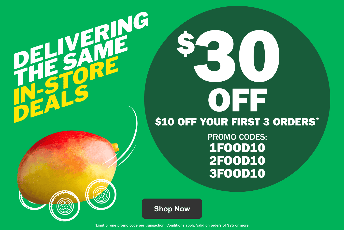 Delivering the Same In-Store Deals $30 Off – $10 Off Your First 3 Orders* Promo Codes: 1FOOD10 2FOOD10 3FOOD10 - Limit of one promo code per transaction. Conditions apply. Valid on orders of $75 or more.