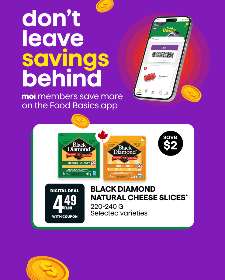 Don't leave savings behind. Moi members save more on the Food Basics app. Black Diamond Natural Cheese Slices 220-240 g, selected varieties. Digital deal. Save $2. While quantities last. Visit our app for details. Limit one per customer, per transaction.