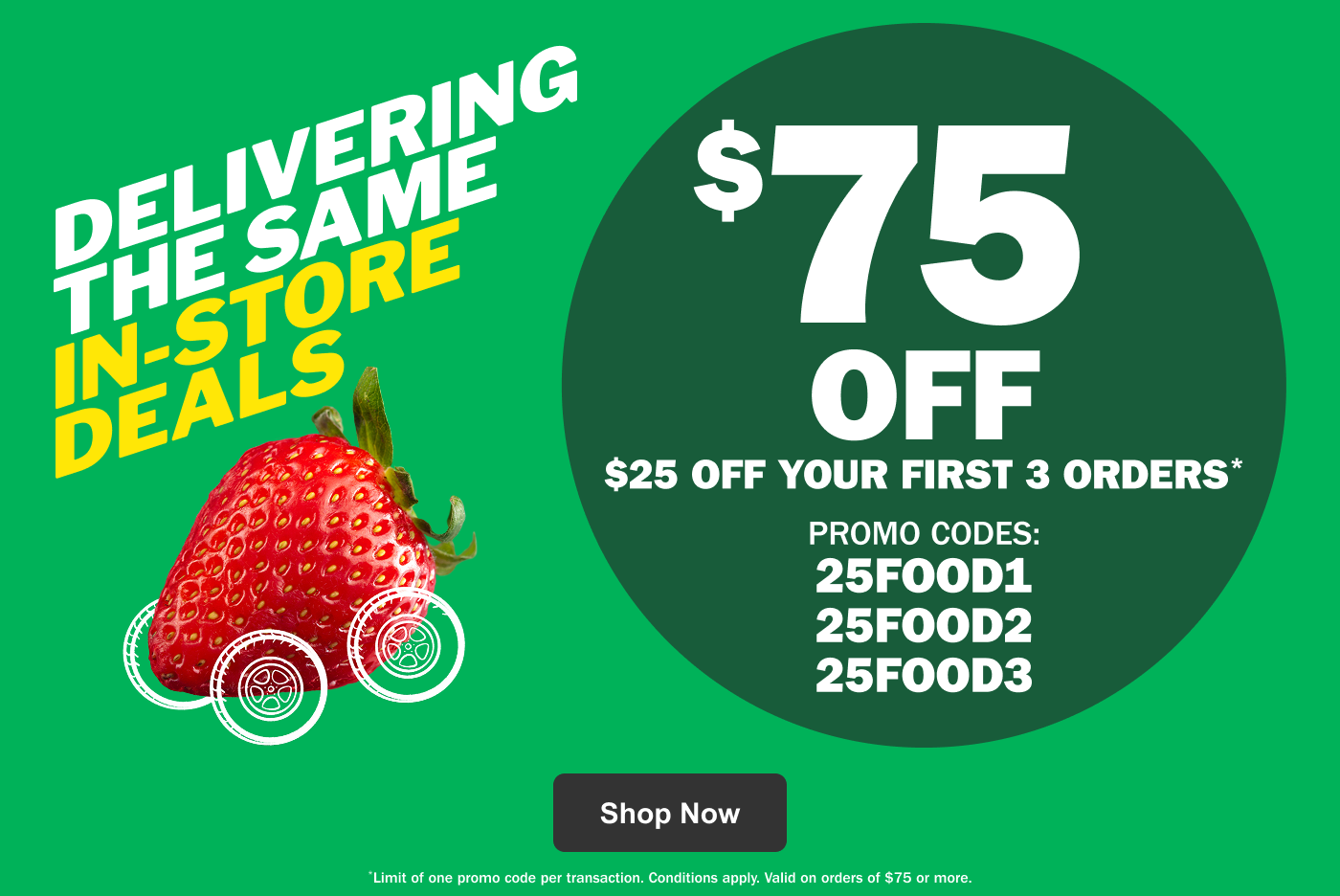 Delivering the Same In-Store Deals $75 Off – $25 Off Your First 3 Orders* Promo Codes: 25FOOD1 25FOOD2 25FOOD3 - Limit of one promo code per transaction. Conditions apply. Valid on orders of $75 or more.